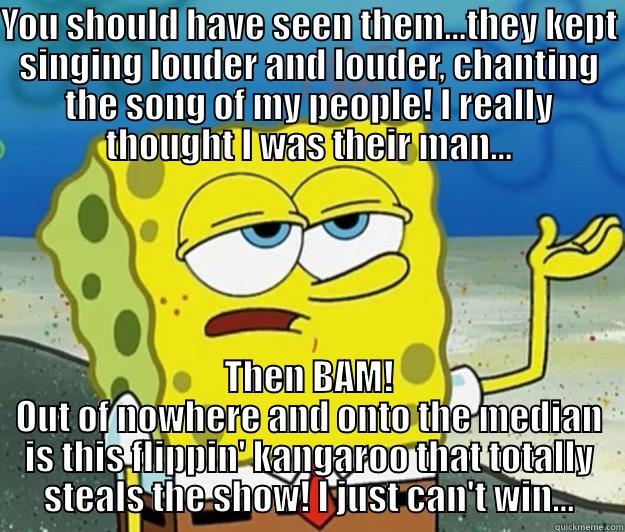 YOU SHOULD HAVE SEEN THEM...THEY KEPT SINGING LOUDER AND LOUDER, CHANTING THE SONG OF MY PEOPLE! I REALLY THOUGHT I WAS THEIR MAN... THEN BAM! OUT OF NOWHERE AND ONTO THE MEDIAN IS THIS FLIPPIN' KANGAROO THAT TOTALLY STEALS THE SHOW! I JUST CAN'T WIN... Tough Spongebob