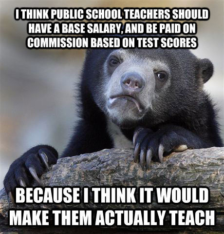 I THINK PUBLIC SCHOOL TEACHERS SHOULD HAVE A BASE SALARY, AND BE PAID ON COMMISSION BASED ON TEST SCORES BECAUSE I THINK IT WOULD MAKE THEM ACTUALLY TEACH - I THINK PUBLIC SCHOOL TEACHERS SHOULD HAVE A BASE SALARY, AND BE PAID ON COMMISSION BASED ON TEST SCORES BECAUSE I THINK IT WOULD MAKE THEM ACTUALLY TEACH  Confession Bear