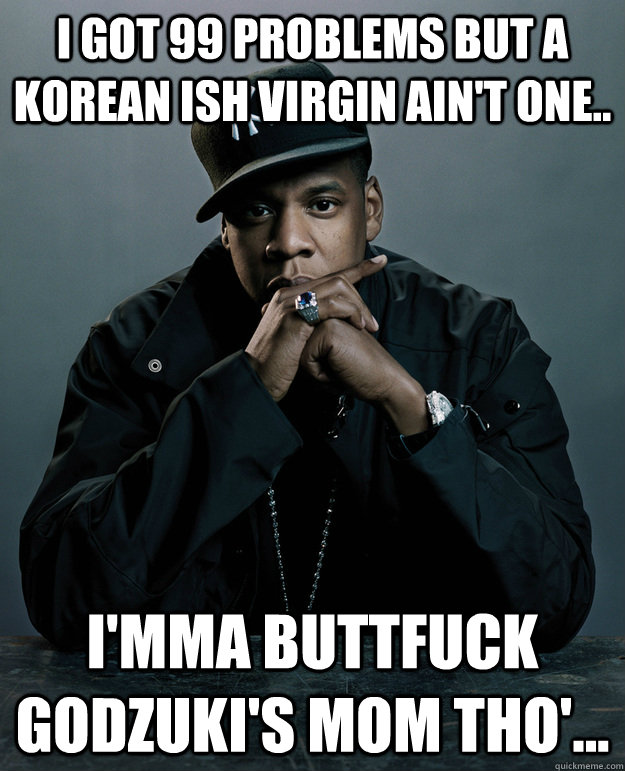 I got 99 problems but a korean ISH virgin ain't one..  I'mma buttfuck Godzuki's mom tho'...  Jay-Z 99 Problems