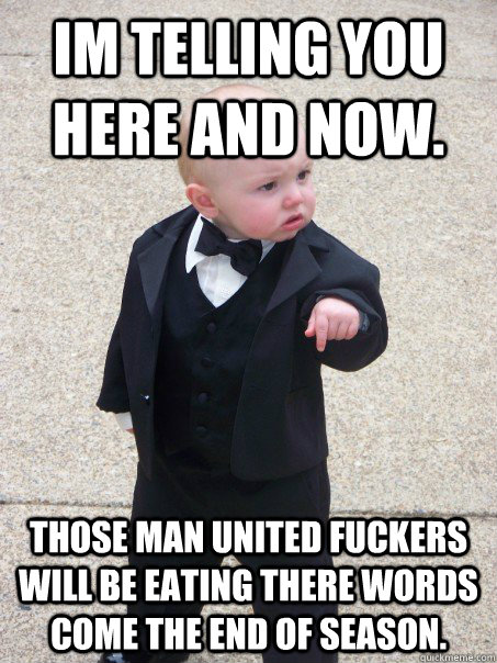 Im telling you here and now. Those man united fuckers will be eating there words come the end of season.  Baby Godfather