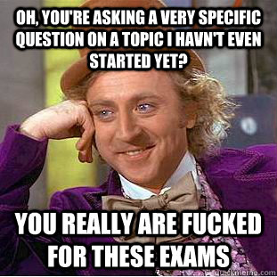 Oh, you're asking a very specific question on a topic i havn't even started yet? You really are fucked for these exams  Condescending Wonka