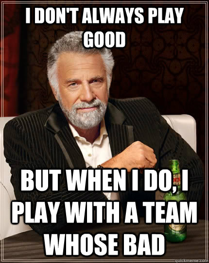 I don't always play good but when I do, i play with a team whose bad  The Most Interesting Man In The World