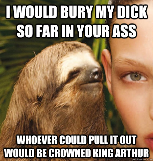 I would bury my dick so far in your ass whoever could pull it out would be crowned king arthur - I would bury my dick so far in your ass whoever could pull it out would be crowned king arthur  Whispering Sloth