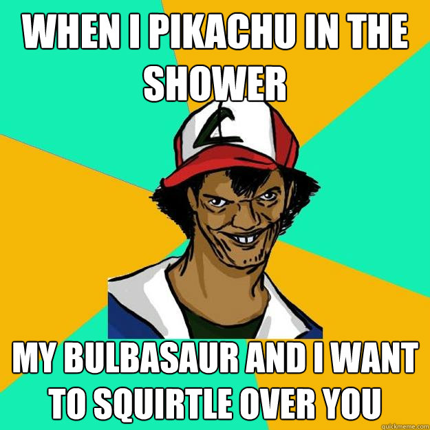 When I Pikachu in the shower my bulbasaur and I want to squirtle over you  Ash Pedreiro