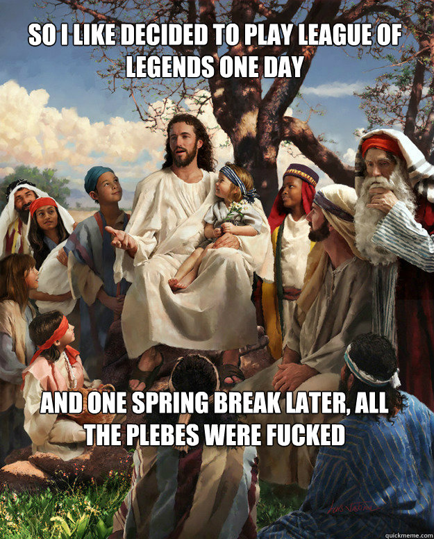 So i like decided to play league of legends one day and one spring break later, all the plebes were fucked  Story Time Jesus