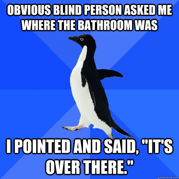 Obvious blind person asked me where the bathroom was I pointed and said, 