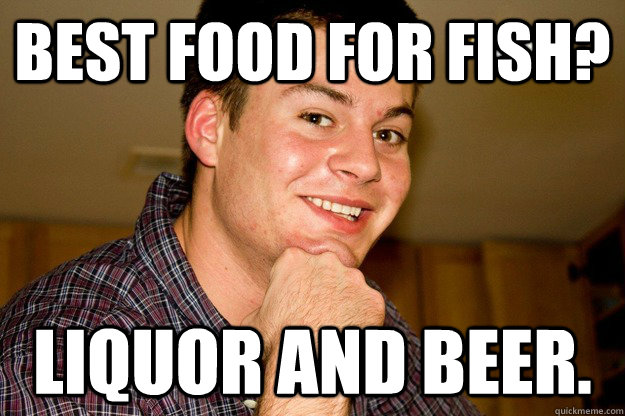 Best food for fish? Liquor and beer. - Best food for fish? Liquor and beer.  Hard Drinking Junior