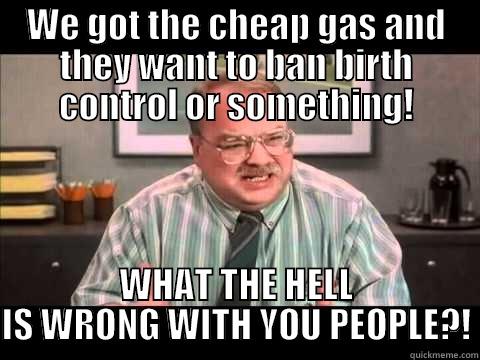 WE GOT THE CHEAP GAS AND THEY WANT TO BAN BIRTH CONTROL OR SOMETHING! WHAT THE HELL IS WRONG WITH YOU PEOPLE?! Misc