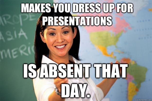 MAKES YOU DRESS UP FOR PRESENTATIONS IS ABSENT THAT DAY.  Unhelpful High School Teacher