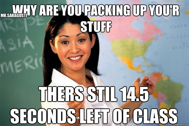 Why are you packing up you'r stuff Thers stil 14.5 seconds left of class Mr.Saragosti  Unhelpful High School Teacher