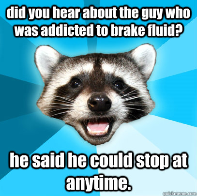 did you hear about the guy who was addicted to brake fluid? he said he could stop at anytime.  Lame Pun Coon