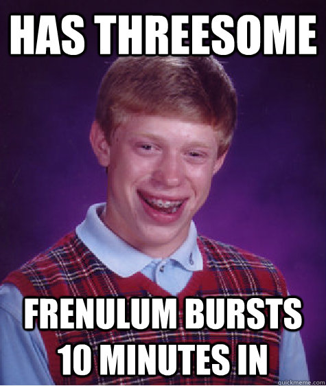 Has threesome Frenulum bursts 10 minutes in - Has threesome Frenulum bursts 10 minutes in  Bad Luck Brian