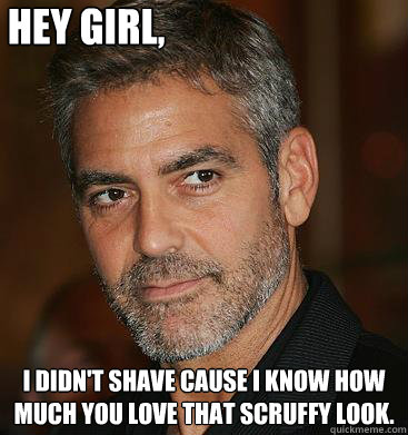 Hey girl, I didn't shave cause I know how much you love that scruffy look.  Good Guy George Clooney