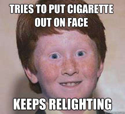 tries to put cigarette out on face keeps relighting  - tries to put cigarette out on face keeps relighting   Over Confident Ginger