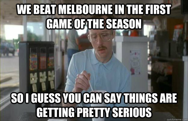 We beat Melbourne in the first game of the season So I guess you can say things are getting pretty serious  Things are getting pretty serious