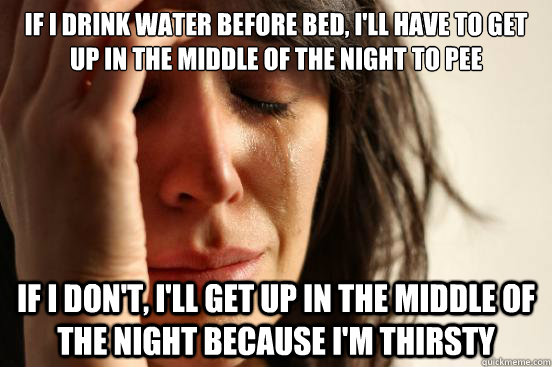 If I drink water before bed, I'll have to get up in the middle of the night to pee If I don't, I'll get up in the middle of the night because I'm thirsty - If I drink water before bed, I'll have to get up in the middle of the night to pee If I don't, I'll get up in the middle of the night because I'm thirsty  First World Problems