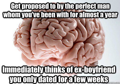 Get proposed to by the perfect man whom you've been with for almost a year Immediately thinks of ex-boyfriend you only dated for a few weeks    Scumbag Brain