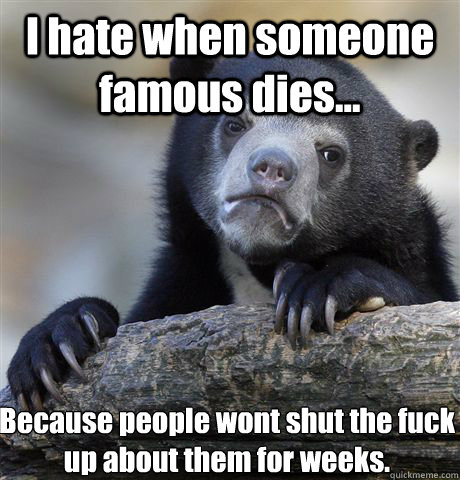 I hate when someone famous dies... Because people wont shut the fuck up about them for weeks.  Confession Bear