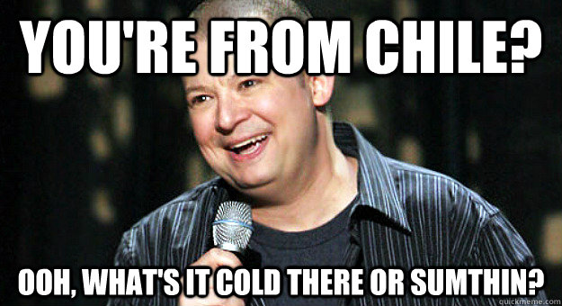 You're from chile? Ooh, What's it cold there or sumthin?  Chip Chipperson