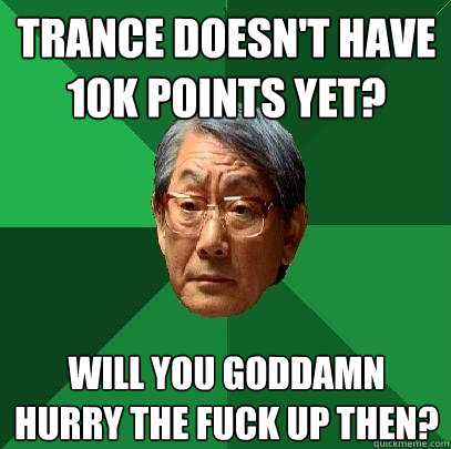 Trance doesn't have 10k points yet? will you goddamn hurry the fuck up then?  High Expectations Asian Father