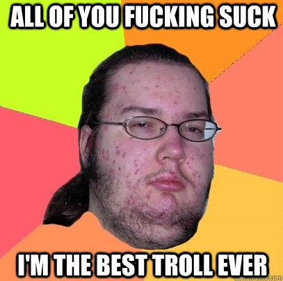 All of you fucking suck I'm the best troll ever  Butthurt Dweller