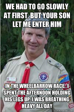 we had to go slowly at first, but your son let me enter him in the wheelbarrow race.  i spent the afternoon holding his legs up, I was breathing heavy all day  Harmless Scout Leader