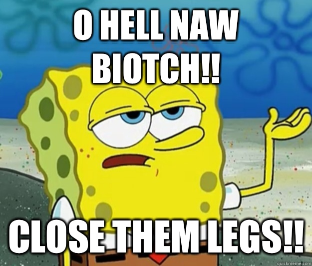 O hell naw Biotch!! close them LEGS!!  Tough Spongebob