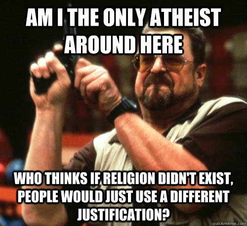 Am i the only atheist around here who thinks if religion didn't exist, people would just use a different justification?  Am I The Only One Around Here