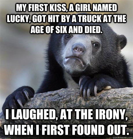 My first kiss, a girl named Lucky, got hit by a truck at the age of six and died. I laughed, at the irony, when I first found out.  Confession Bear