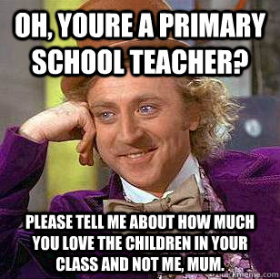 Oh, youre a primary school teacher? Please tell me about how much you love the children in your class and not me, mum.   Condescending Wonka