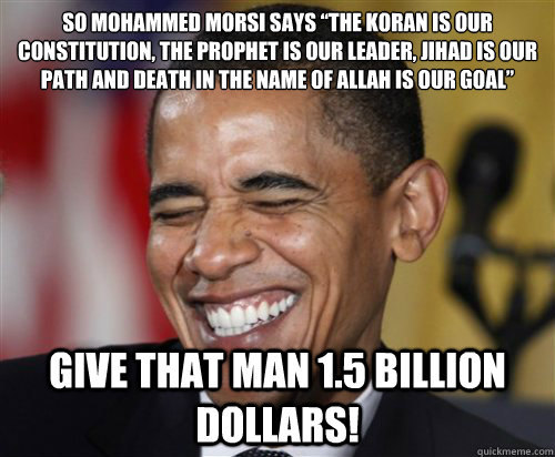 So Mohammed Morsi says “The Koran is our constitution, the Prophet is our leader, jihad is our path and death in the name of Allah is our goal” Give that man 1.5 billion dollars!  Scumbag Obama