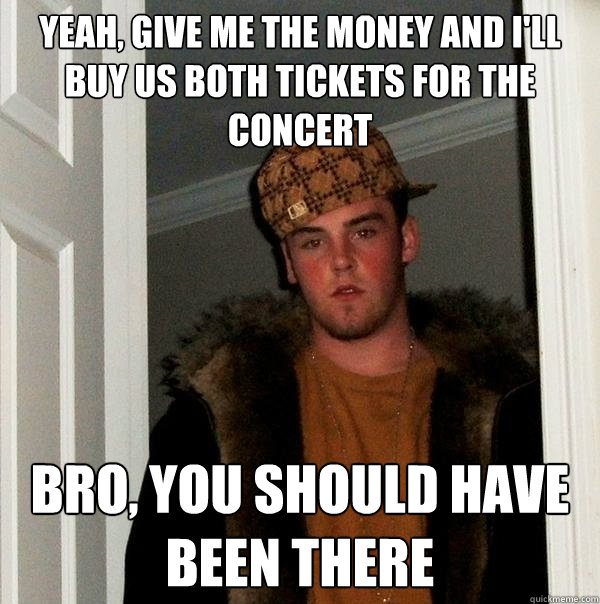 Yeah, give me the money and I'll buy us both tickets for the concert Bro, you should have been there  Scumbag Steve