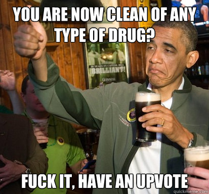 You are now clean of any type of drug? fuck it, have an upvote   