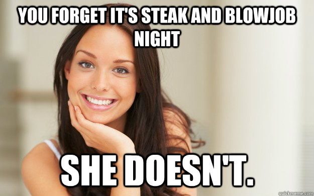 You forget it's steak and blowjob night  she doesn't.  Good Girl Gina