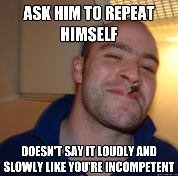 ask him to repeat himself Doesn't say it loudly and slowly like you're incompetent - ask him to repeat himself Doesn't say it loudly and slowly like you're incompetent  Misc