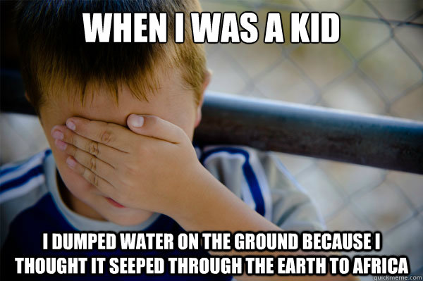 When I was a kid i dumped water on the ground because i thought it seeped through the earth to africa  Confession kid