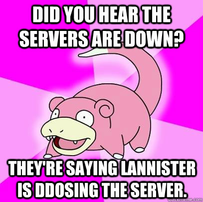 Did you hear the servers are down? They're saying lannister is ddosing the server.  Slowpoke