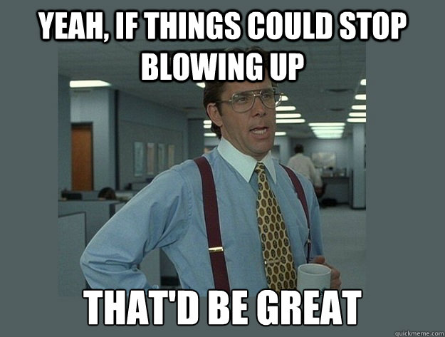 Yeah, if things could stop blowing up That'd be great  Office Space Lumbergh