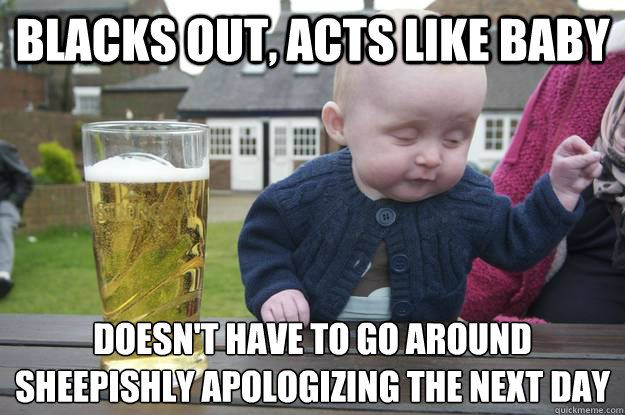 Blacks out, Acts like baby Doesn't have to go around sheepishly apologizing the next day
  drunk baby