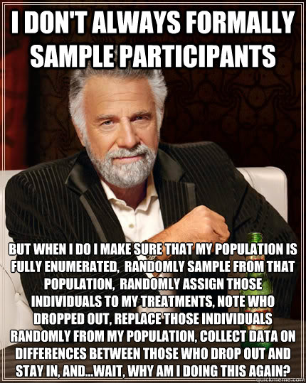 I don't always formally sample participants But when I do I make sure that my population is fully enumerated,  randomly sample from that population,  randomly assign those individuals to my treatments, note who dropped out, replace those individuals rando  The Most Interesting Man In The World