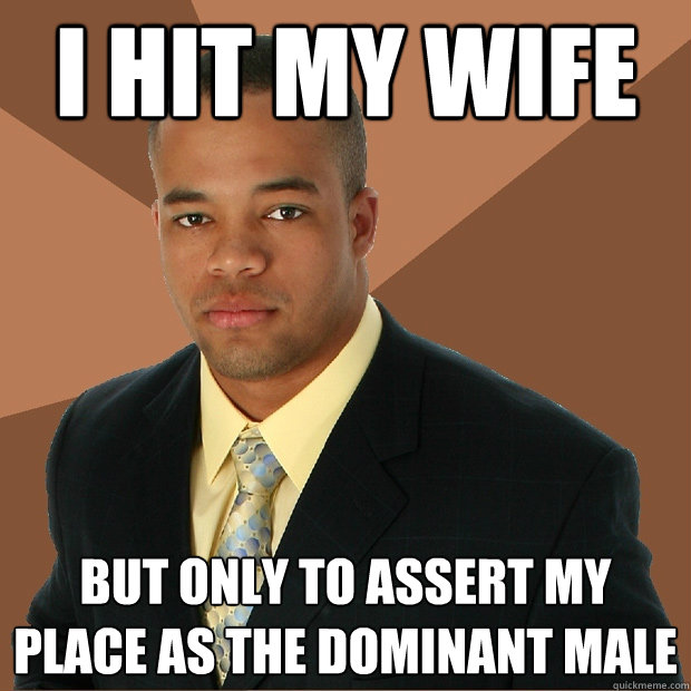 i hit my wife but only to assert my place as the dominant male  Successful Black Man