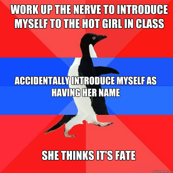 work up the nerve to introduce myself to the hot girl in class Accidentally introduce myself as having her name She thinks it's fate  - work up the nerve to introduce myself to the hot girl in class Accidentally introduce myself as having her name She thinks it's fate   INDECISIVE PENGUIN