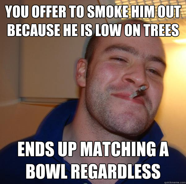 You offer to smoke him out because he is low on trees Ends up matching a bowl regardless - You offer to smoke him out because he is low on trees Ends up matching a bowl regardless  Misc