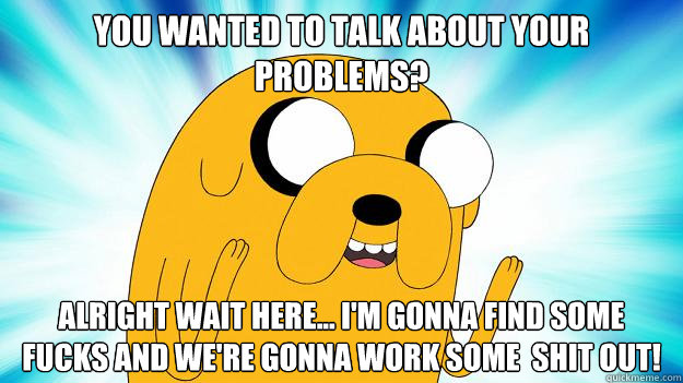 You wanted to talk about your problems? Alright wait here... I'm gonna find some fucks and we're gonna work some  shit out!  Jake The Dog