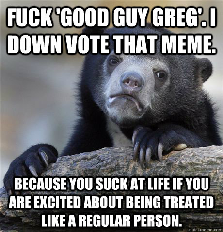 fuck 'good guy greg'. I down vote that meme. because you suck at life if you are excited about being treated like a regular person.   Confession Bear