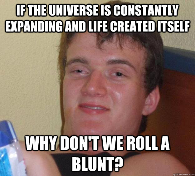 if the universe is constantly expanding and life created itself why don't we roll a blunt?  10 Guy