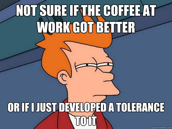 Not sure if the coffee at work got better Or if I just developed a tolerance to it  Futurama Fry