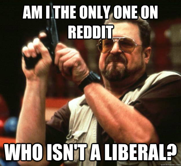 am I the only one on reddit Who isn't a liberal?  Angry Walter