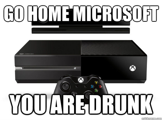 Go Home Microsoft
 You are drunk  Xbox