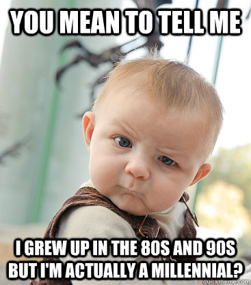 You mean to tell me I grew up in the 80s and 90s but I'm actually a millennial?  skeptical baby